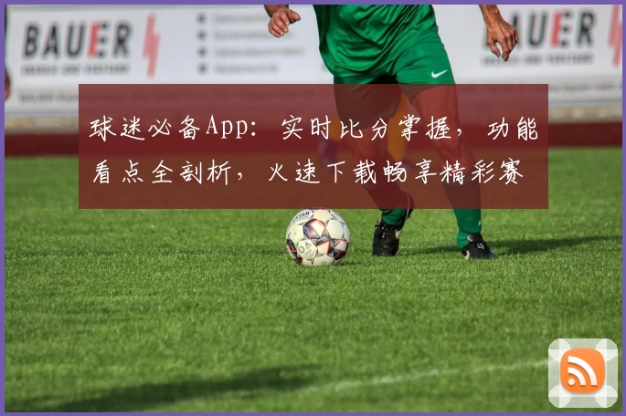 球迷必备App:实时比分掌握,功能看点全剖析,火速下载畅享精彩赛事