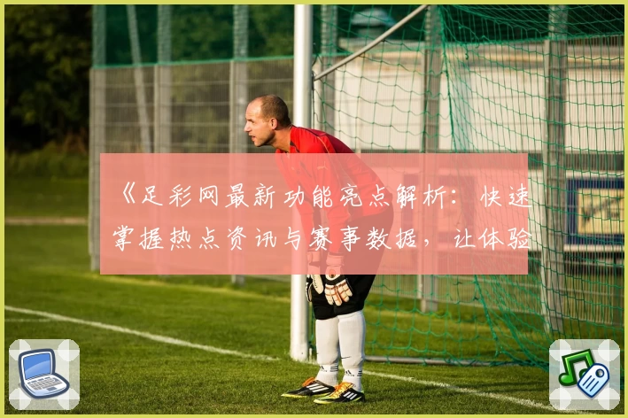 《足彩网最新功能亮点解析：快速掌握热点资讯与赛事数据，让体验更上一层楼》