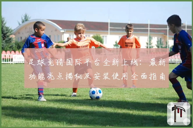 足球竞猜国际平台全新上线：最新功能亮点揭秘及安装使用全面指南