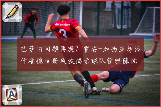 巴萨旧问题再现？霍安-加西亚与拉什福德注册风波揭示球队管理隐忧