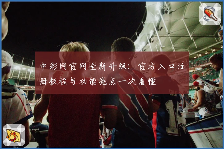 中彩网官网全新升级：官方入口注册教程与功能亮点一次看懂