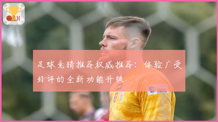 足球竞猜推荐权威推荐：体验广受好评的全新功能升级