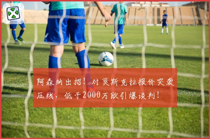 阿森纳出招！对莫斯克拉报价突袭压线，低于2000万欧引爆谈判！
