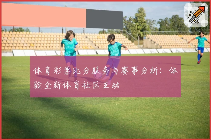 体育彩票比分服务与赛事分析:体验全新体育社区互动