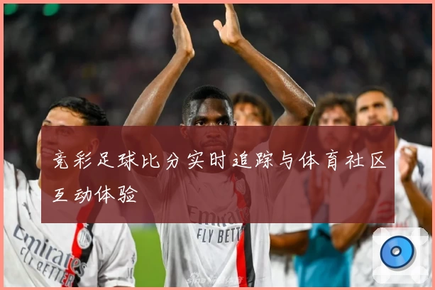 竞彩足球比分实时追踪与体育社区互动体验