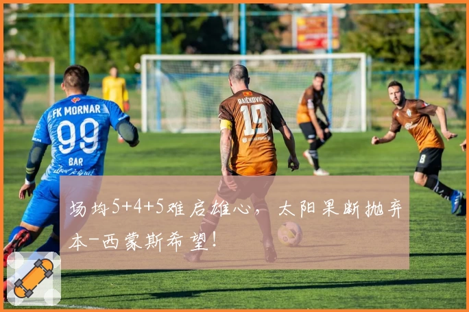 场均5+4+5难启雄心，太阳果断抛弃本-西蒙斯希望！