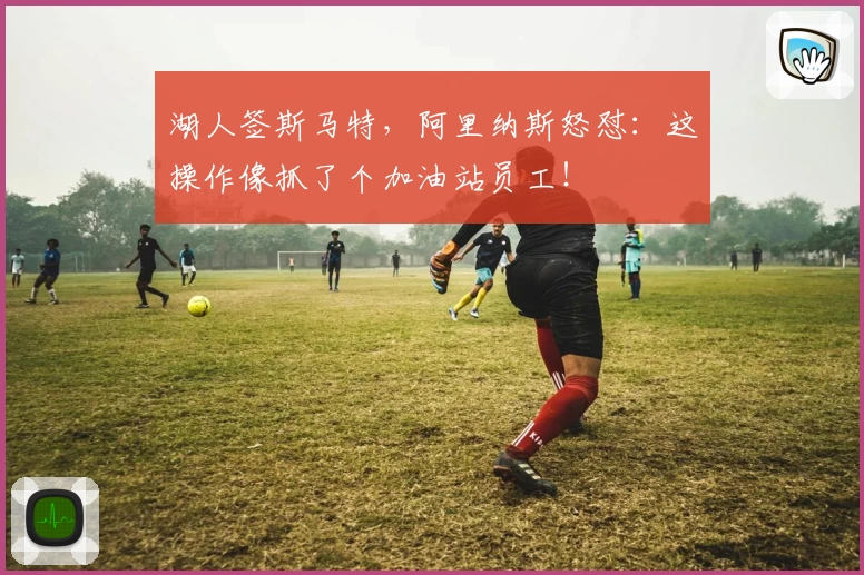 湖人签斯马特,阿里纳斯怒怼:这操作像抓了个加油站员工!
