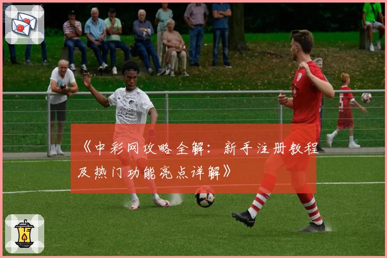 《中彩网攻略全解：新手注册教程及热门功能亮点详解》