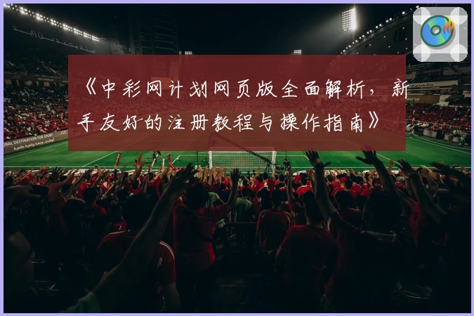 《中彩网计划网页版全面解析，新手友好的注册教程与操作指南》