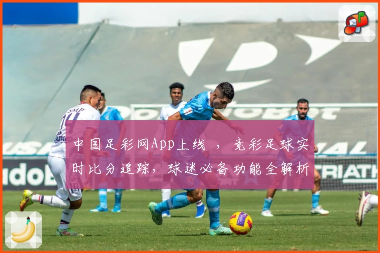 中国足彩网App上线  ，竞彩足球实时比分追踪，球迷必备功能全解析