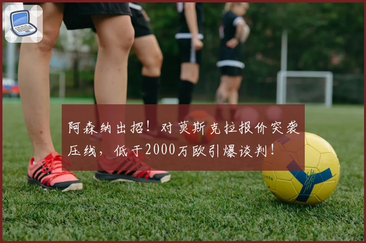 阿森纳出招!对莫斯克拉报价突袭压线,低于2000万欧引爆谈判!