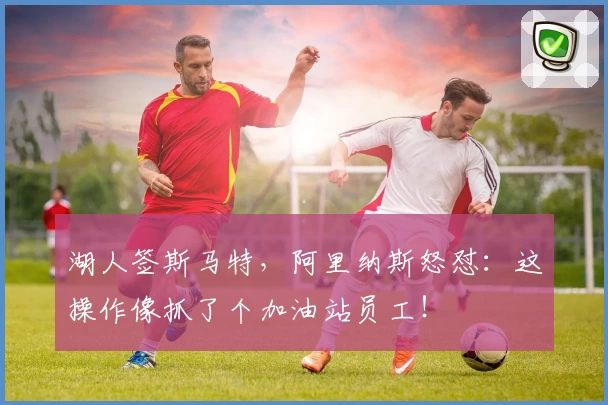 湖人签斯马特，阿里纳斯怒怼：这操作像抓了个加油站员工！