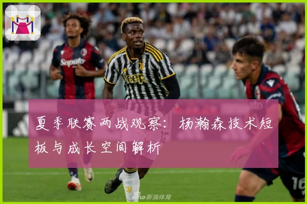 夏季联赛两战观察：杨瀚森技术短板与成长空间解析