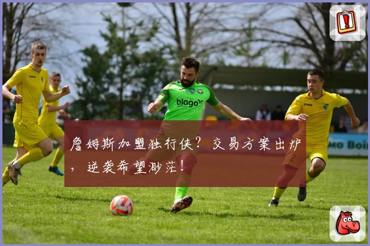 詹姆斯加盟独行侠?交易方案出炉,逆袭希望渺茫!