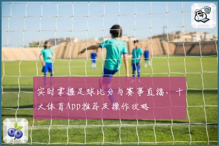 实时掌握足球比分与赛事直播,十大体育App推荐及操作攻略