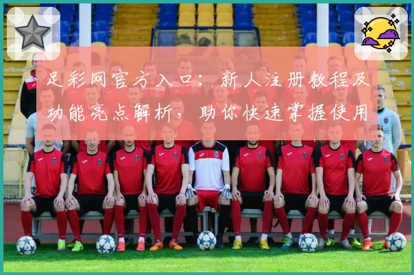 足彩网官方入口：新人注册教程及功能亮点解析，助你快速掌握使用技巧