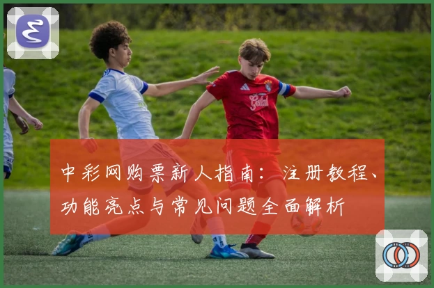 中彩网购票新人指南：注册教程、功能亮点与常见问题全面解析